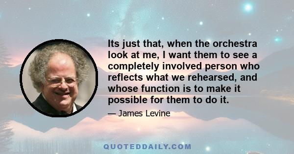 Its just that, when the orchestra look at me, I want them to see a completely involved person who reflects what we rehearsed, and whose function is to make it possible for them to do it.