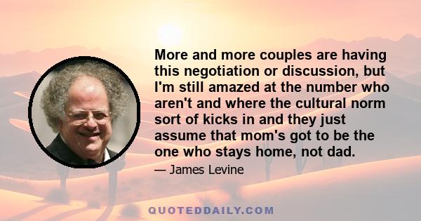 More and more couples are having this negotiation or discussion, but I'm still amazed at the number who aren't and where the cultural norm sort of kicks in and they just assume that mom's got to be the one who stays