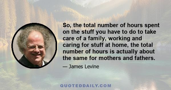 So, the total number of hours spent on the stuff you have to do to take care of a family, working and caring for stuff at home, the total number of hours is actually about the same for mothers and fathers.