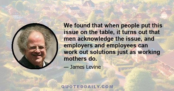 We found that when people put this issue on the table, it turns out that men acknowledge the issue, and employers and employees can work out solutions just as working mothers do.