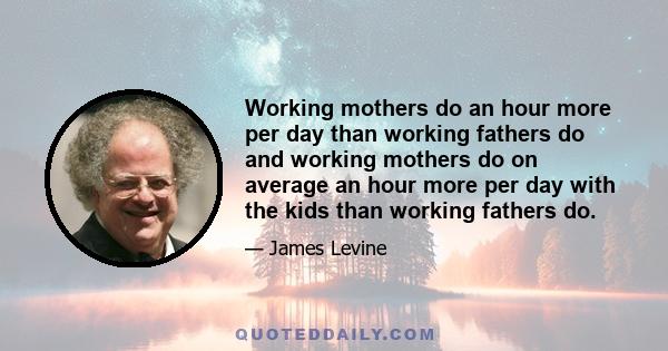 Working mothers do an hour more per day than working fathers do and working mothers do on average an hour more per day with the kids than working fathers do.