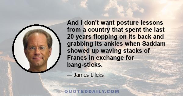 And I don't want posture lessons from a country that spent the last 20 years flopping on its back and grabbing its ankles when Saddam showed up waving stacks of Francs in exchange for bang-sticks.