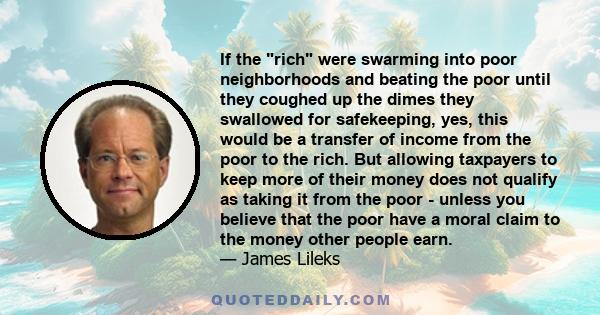 If the rich were swarming into poor neighborhoods and beating the poor until they coughed up the dimes they swallowed for safekeeping, yes, this would be a transfer of income from the poor to the rich. But allowing