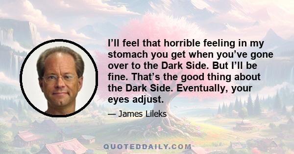 I’ll feel that horrible feeling in my stomach you get when you’ve gone over to the Dark Side. But I’ll be fine. That’s the good thing about the Dark Side. Eventually, your eyes adjust.