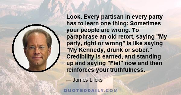 Look. Every partisan in every party has to learn one thing: Sometimes your people are wrong. To paraphrase an old retort, saying My party, right or wrong is like saying My Kennedy, drunk or sober. Credibility is earned, 