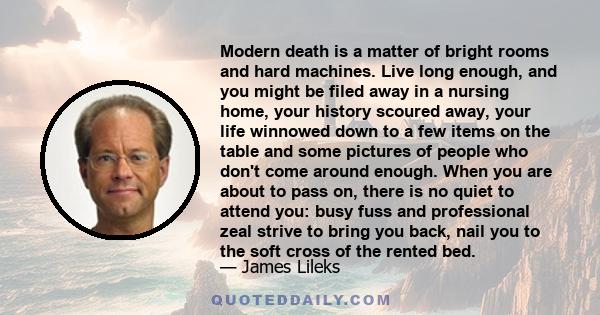 Modern death is a matter of bright rooms and hard machines. Live long enough, and you might be filed away in a nursing home, your history scoured away, your life winnowed down to a few items on the table and some