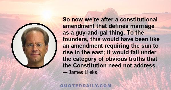 So now we're after a constitutional amendment that defines marriage as a guy-and-gal thing. To the founders, this would have been like an amendment requiring the sun to rise in the east; it would fall under the category 