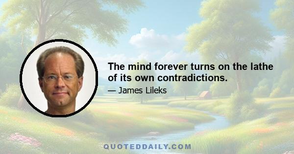 The mind forever turns on the lathe of its own contradictions.