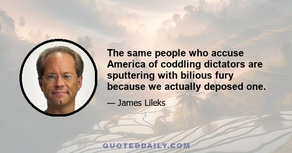 The same people who accuse America of coddling dictators are sputtering with bilious fury because we actually deposed one.