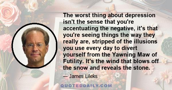 The worst thing about depression isn't the sense that you're accentuating the negative, it's that you're seeing things the way they really are, stripped of the illusions you use every day to divert yourself from the