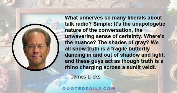 What unnerves so many liberals about talk radio? Simple: It's the unapologetic nature of the conversation, the unwavering sense of certainty. Where's the nuance? The shades of gray? We all know truth is a fragile