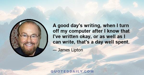 A good day's writing, when I turn off my computer after I know that I've written okay, or as well as I can write, that's a day well spent.