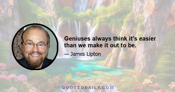 Geniuses always think it's easier than we make it out to be.