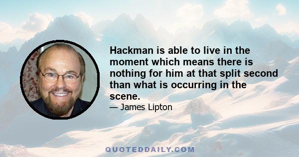 Hackman is able to live in the moment which means there is nothing for him at that split second than what is occurring in the scene.