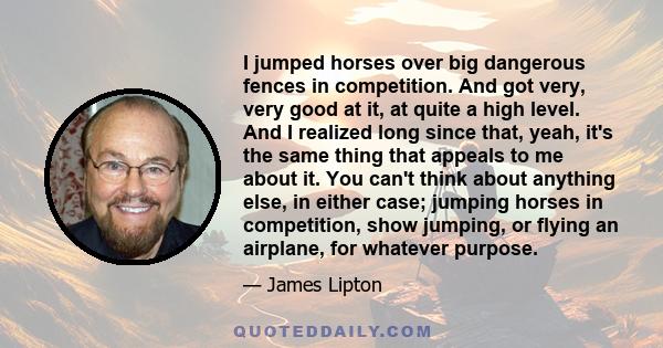 I jumped horses over big dangerous fences in competition. And got very, very good at it, at quite a high level. And I realized long since that, yeah, it's the same thing that appeals to me about it. You can't think