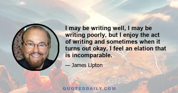 I may be writing well, I may be writing poorly, but I enjoy the act of writing and sometimes when it turns out okay, I feel an elation that is incomparable.