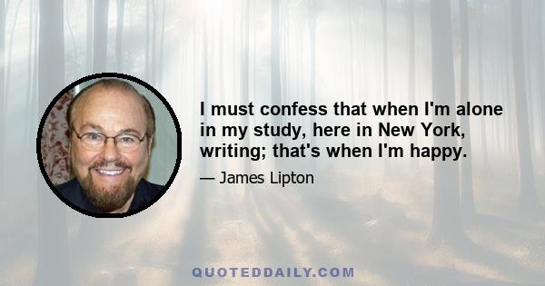 I must confess that when I'm alone in my study, here in New York, writing; that's when I'm happy.