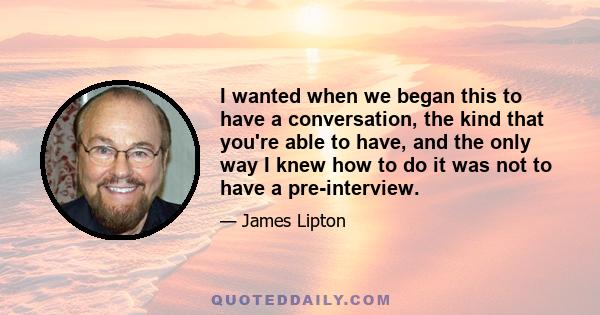 I wanted when we began this to have a conversation, the kind that you're able to have, and the only way I knew how to do it was not to have a pre-interview.