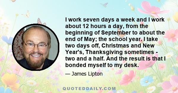 I work seven days a week and I work about 12 hours a day, from the beginning of September to about the end of May; the school year. I take two days off, Christmas and New Year's, Thanksgiving sometimes - two and a half. 