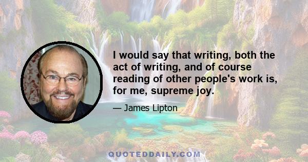 I would say that writing, both the act of writing, and of course reading of other people's work is, for me, supreme joy.