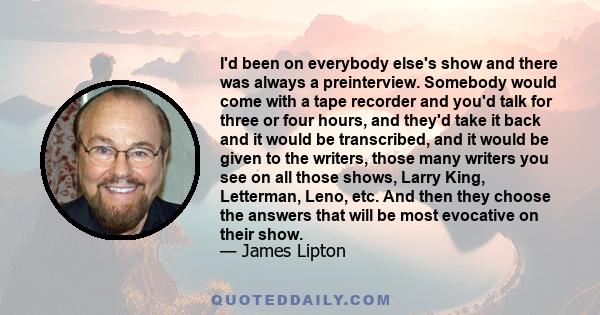 I'd been on everybody else's show and there was always a preinterview. Somebody would come with a tape recorder and you'd talk for three or four hours, and they'd take it back and it would be transcribed, and it would