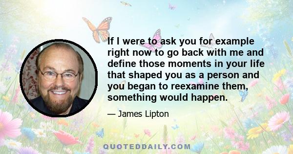 If I were to ask you for example right now to go back with me and define those moments in your life that shaped you as a person and you began to reexamine them, something would happen.