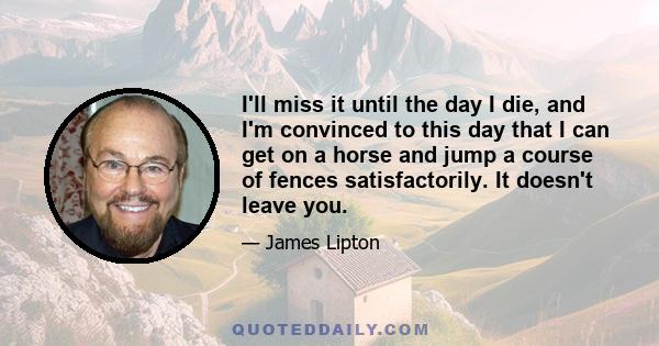 I'll miss it until the day I die, and I'm convinced to this day that I can get on a horse and jump a course of fences satisfactorily. It doesn't leave you.