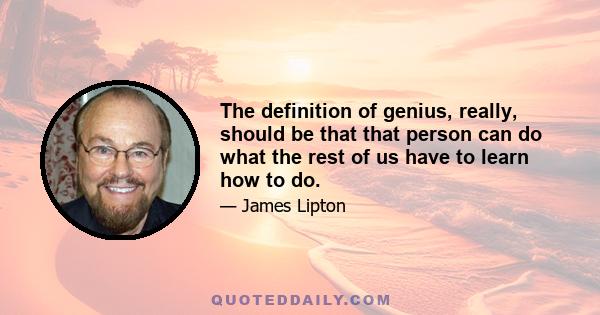 The definition of genius, really, should be that that person can do what the rest of us have to learn how to do.