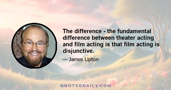 The difference - the fundamental difference between theater acting and film acting is that film acting is disjunctive.