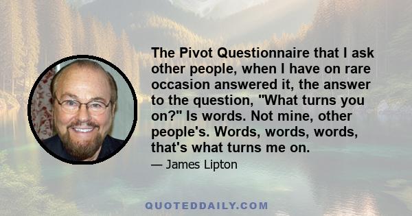 The Pivot Questionnaire that I ask other people, when I have on rare occasion answered it, the answer to the question, What turns you on? Is words. Not mine, other people's. Words, words, words, that's what turns me on.