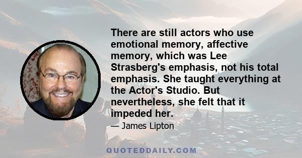 There are still actors who use emotional memory, affective memory, which was Lee Strasberg's emphasis, not his total emphasis. She taught everything at the Actor's Studio. But nevertheless, she felt that it impeded her.