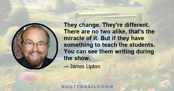 They change. They're different. There are no two alike, that's the miracle of it. But if they have something to teach the students. You can see them writing during the show.