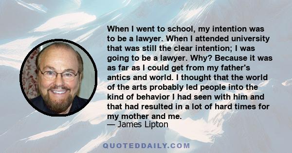 When I went to school, my intention was to be a lawyer. When I attended university that was still the clear intention; I was going to be a lawyer. Why? Because it was as far as I could get from my father's antics and