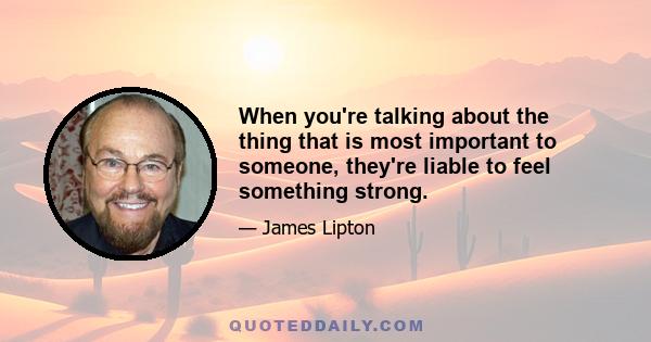 When you're talking about the thing that is most important to someone, they're liable to feel something strong.