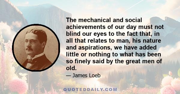 The mechanical and social achievements of our day must not blind our eyes to the fact that, in all that relates to man, his nature and aspirations, we have added little or nothing to what has been so finely said by the