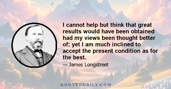 I cannot help but think that great results would have been obtained had my views been thought better of; yet I am much inclined to accept the present condition as for the best.