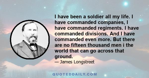 I have been a soldier all my life. I have commanded companies, I have commanded regiments. I have commanded divisions. And I have commanded even more. But there are no fifteen thousand men i the world that can go across 