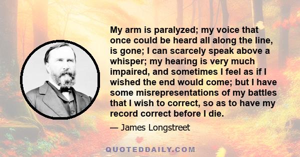 My arm is paralyzed; my voice that once could be heard all along the line, is gone; I can scarcely speak above a whisper; my hearing is very much impaired, and sometimes I feel as if I wished the end would come; but I