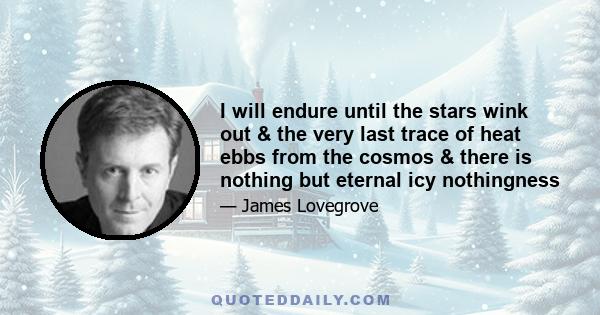 I will endure until the stars wink out & the very last trace of heat ebbs from the cosmos & there is nothing but eternal icy nothingness