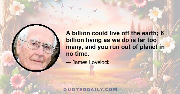 A billion could live off the earth; 6 billion living as we do is far too many, and you run out of planet in no time.