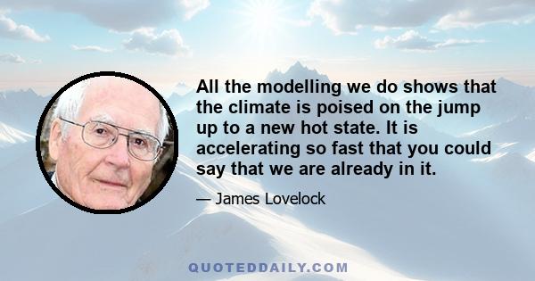 All the modelling we do shows that the climate is poised on the jump up to a new hot state. It is accelerating so fast that you could say that we are already in it.