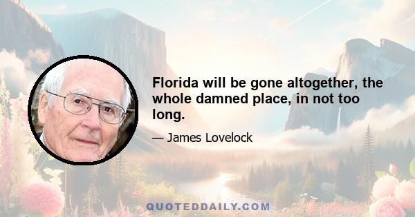 Florida will be gone altogether, the whole damned place, in not too long.