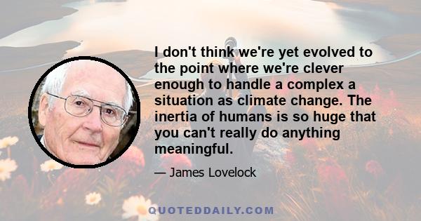 I don't think we're yet evolved to the point where we're clever enough to handle a complex a situation as climate change. The inertia of humans is so huge that you can't really do anything meaningful.