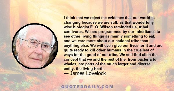 I think that we reject the evidence that our world is changing because we are still, as that wonderfully wise biologist E. O. Wilson reminded us, tribal carnivores. We are programmed by our inheritance to see other