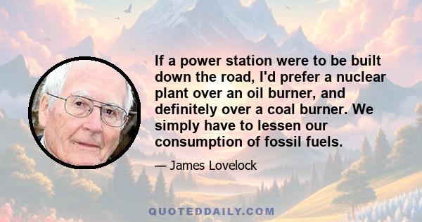 If a power station were to be built down the road, I'd prefer a nuclear plant over an oil burner, and definitely over a coal burner. We simply have to lessen our consumption of fossil fuels.