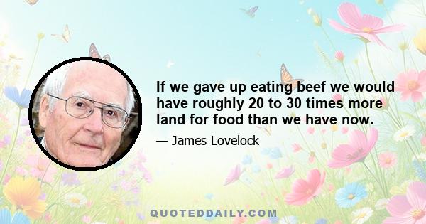 If we gave up eating beef we would have roughly 20 to 30 times more land for food than we have now.