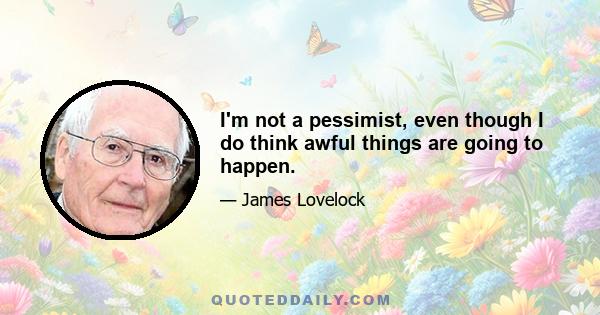 I'm not a pessimist, even though I do think awful things are going to happen.