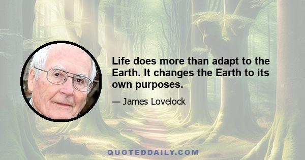 Life does more than adapt to the Earth. It changes the Earth to its own purposes.