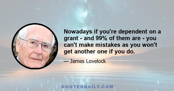 Nowadays if you're dependent on a grant - and 99% of them are - you can't make mistakes as you won't get another one if you do.