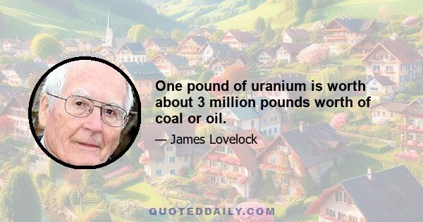 One pound of uranium is worth about 3 million pounds worth of coal or oil.